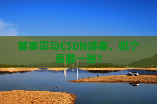 博客园与CSDN博客，哪个更胜一筹？